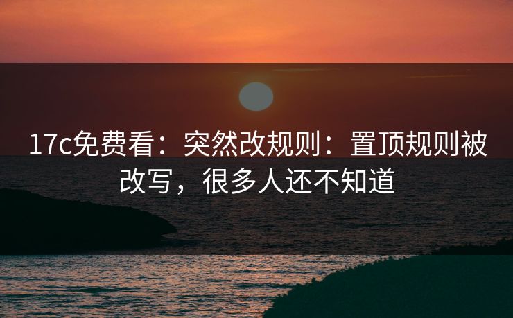 17c免费看：突然改规则：置顶规则被改写，很多人还不知道