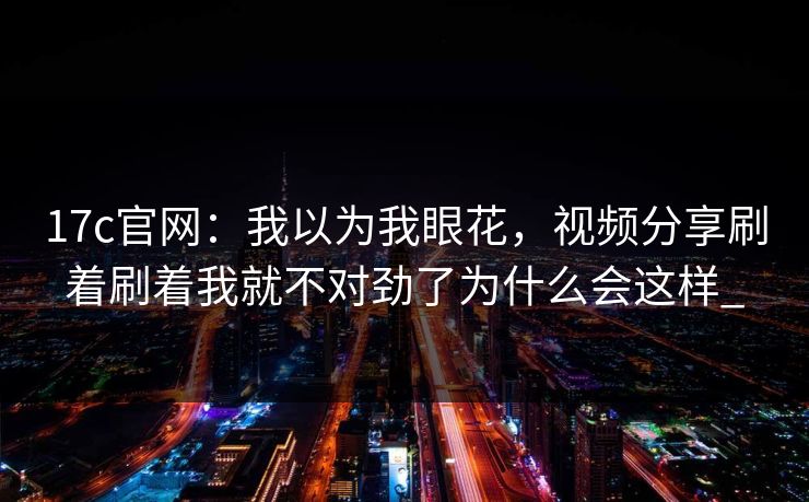 17c官网:我以为我眼花,视频分享刷着刷着我就不对劲了为什么会这样_ 17c官网:我以为我眼花,视频分享刷着刷着我就不对劲了为什么会这样_