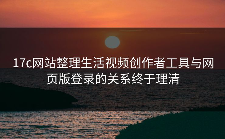 17c网站整理生活视频创作者工具与网页版登录的关系终于理清