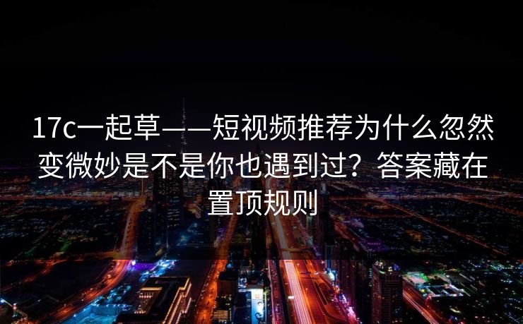 17c一起草——短视频推荐为什么忽然变微妙是不是你也遇到过？答案藏在置顶规则