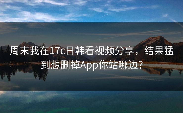 周末我在17c日韩看视频分享,结果猛到想删掉App你站哪边? 周末我在17c日韩看视频分享,结果猛到想删掉App你站哪边?